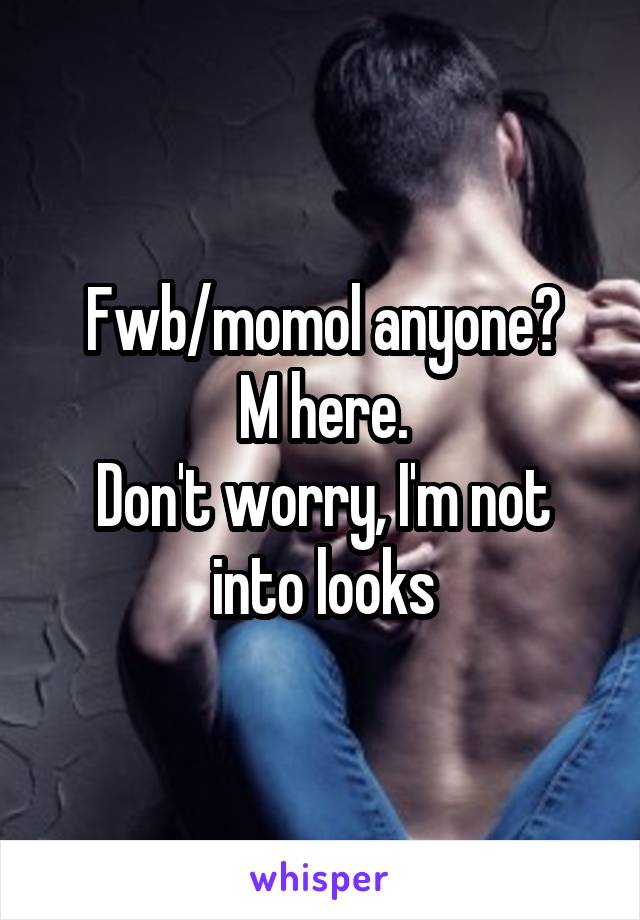 Fwb/momol anyone?
M here.
Don't worry, I'm not into looks