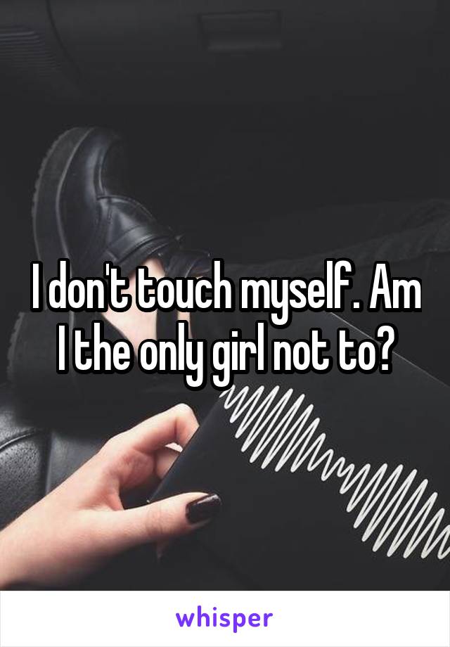 I don't touch myself. Am I the only girl not to?