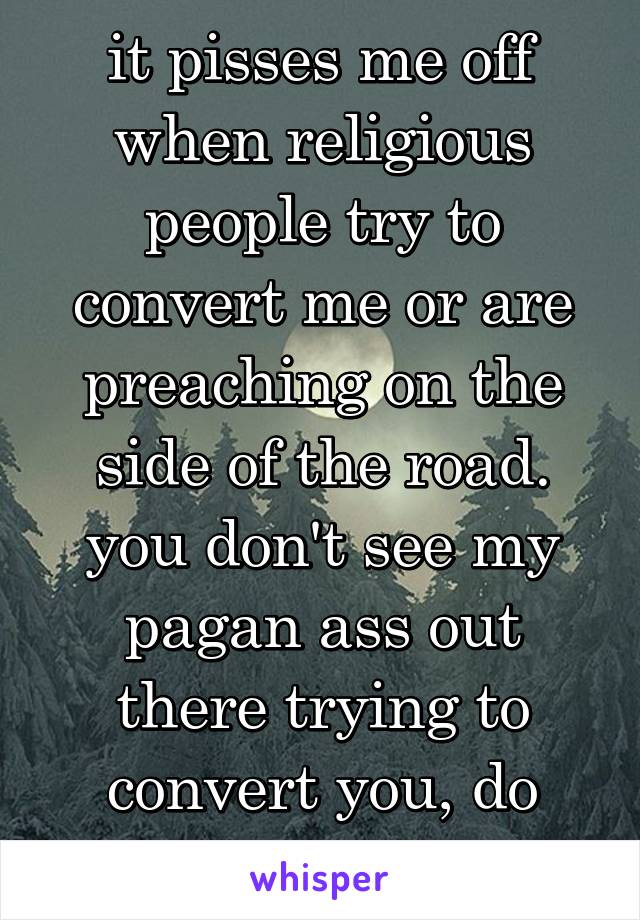 it pisses me off when religious people try to convert me or are preaching on the side of the road. you don't see my pagan ass out there trying to convert you, do you?