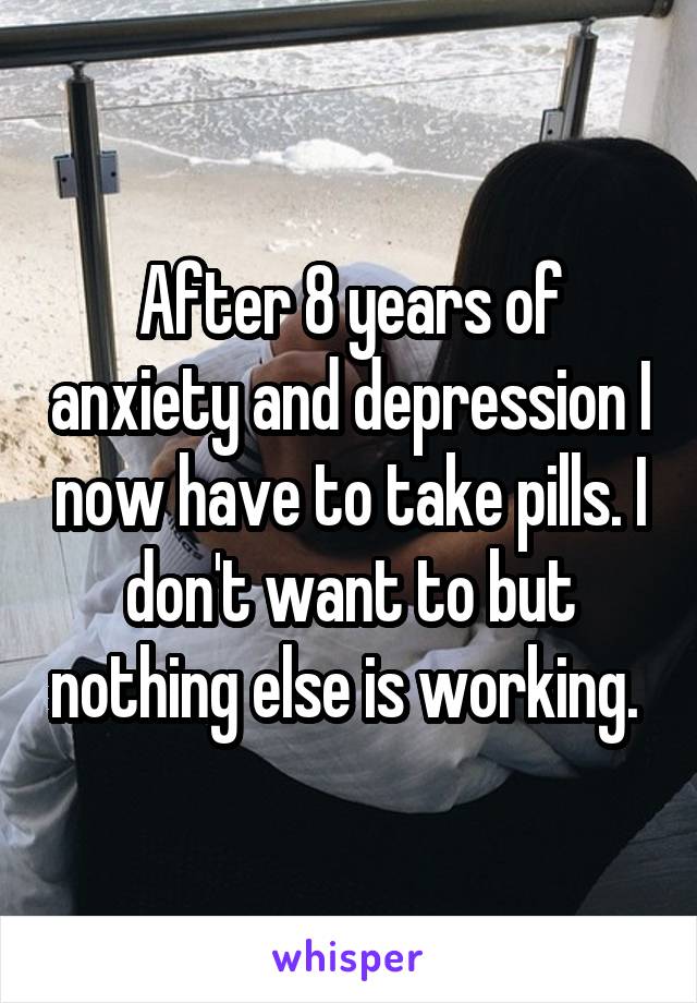 After 8 years of anxiety and depression I now have to take pills. I don't want to but nothing else is working. 