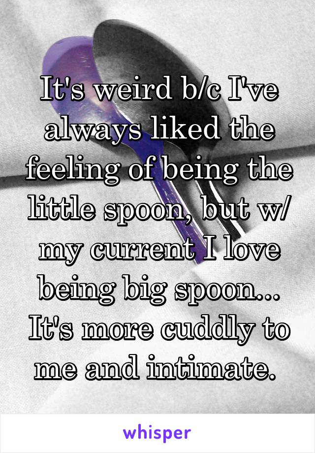 It's weird b/c I've always liked the feeling of being the little spoon, but w/ my current I love being big spoon... It's more cuddly to me and intimate. 