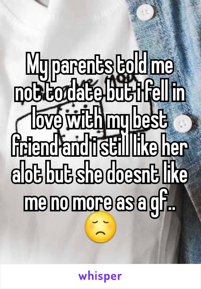 My parents told me not to date but i fell in love with my best friend and i still like her alot but she doesnt like me no more as a gf.. 😞