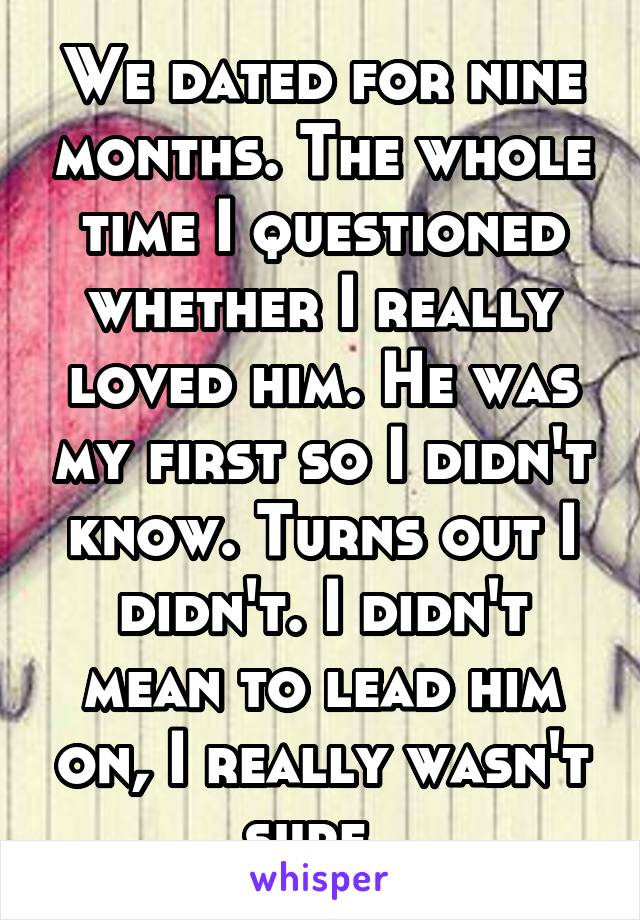 We dated for nine months. The whole time I questioned whether I really loved him. He was my first so I didn't know. Turns out I didn't. I didn't mean to lead him on, I really wasn't sure. 