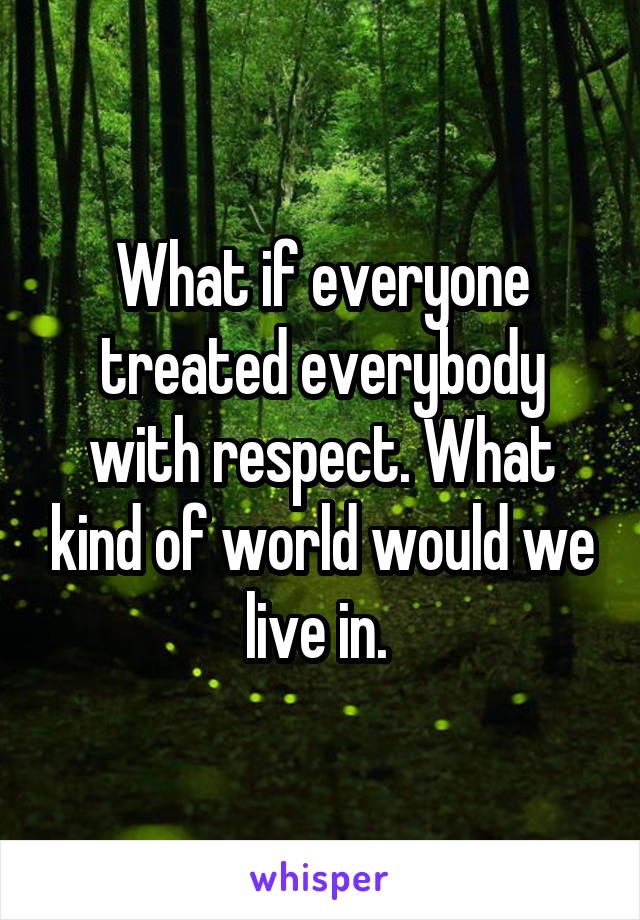 What if everyone treated everybody with respect. What kind of world would we live in. 