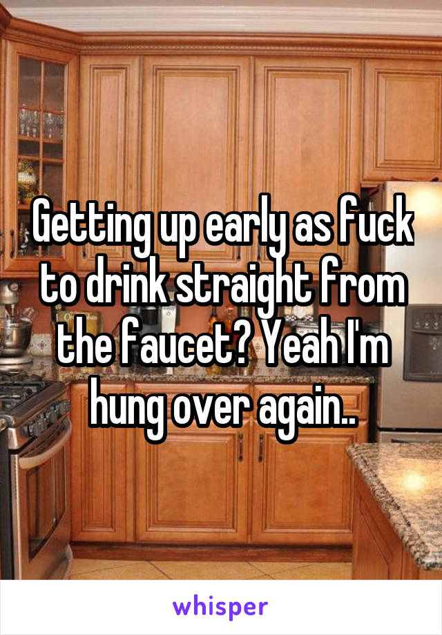 Getting up early as fuck to drink straight from the faucet? Yeah I'm hung over again..