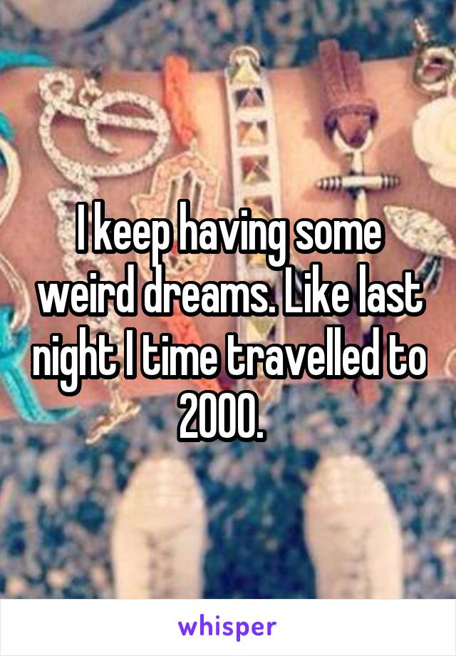 I keep having some weird dreams. Like last night I time travelled to 2000.  