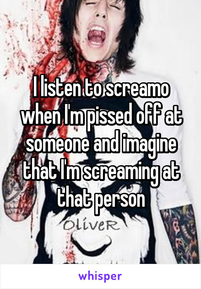 I listen to screamo when I'm pissed off at someone and imagine that I'm screaming at that person