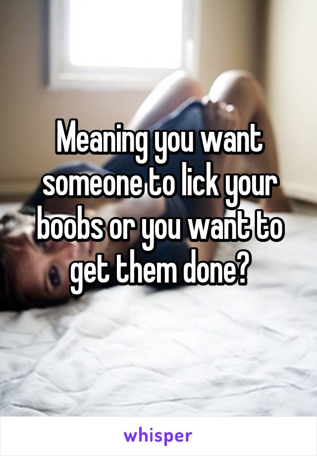 Meaning you want someone to lick your boobs or you want to get them done?
