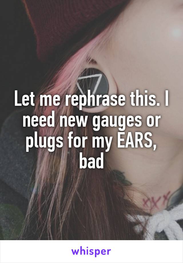 Let me rephrase this. I need new gauges or plugs for my EARS, bad