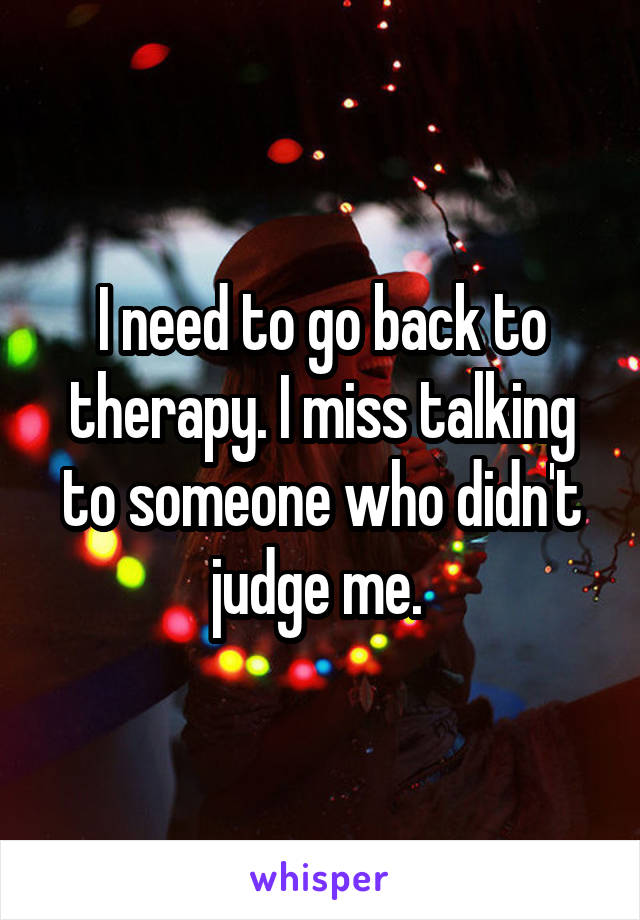 I need to go back to therapy. I miss talking to someone who didn't judge me. 