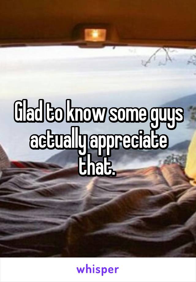 Glad to know some guys actually appreciate that. 