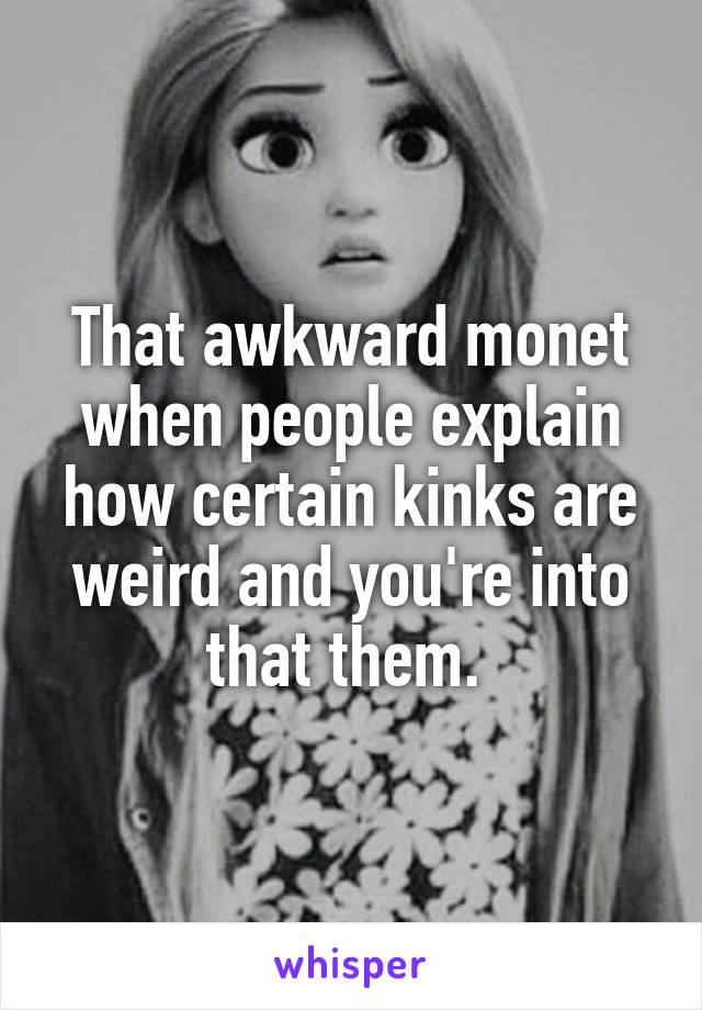 That awkward monet when people explain how certain kinks are weird and you're into that them. 