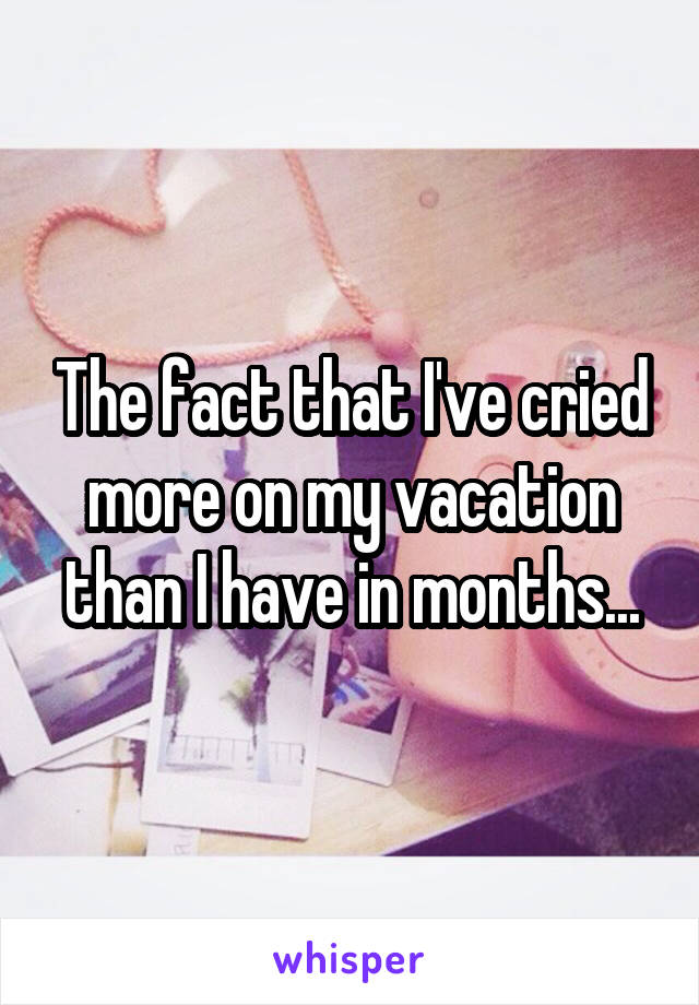 The fact that I've cried more on my vacation than I have in months...