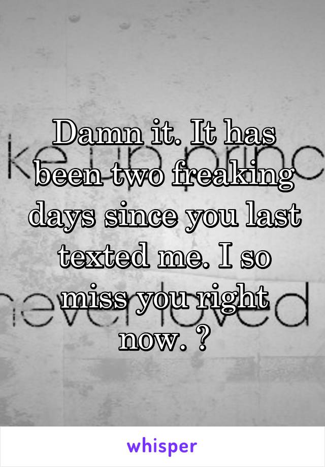 Damn it. It has been two freaking days since you last texted me. I so miss you right now. 😭