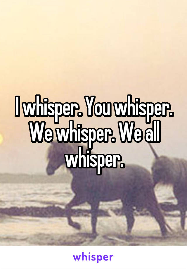 I whisper. You whisper. We whisper. We all whisper.