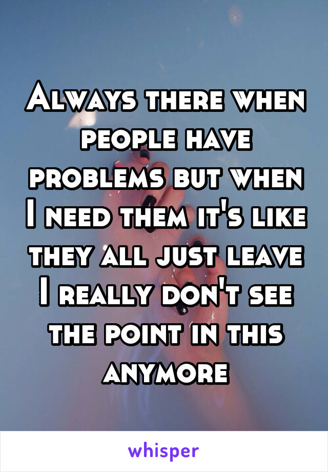 Always there when people have problems but when I need them it's like they all just leave I really don't see the point in this anymore