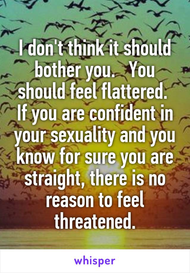 I don't think it should bother you.   You should feel flattered.  If you are confident in your sexuality and you know for sure you are straight, there is no reason to feel threatened.