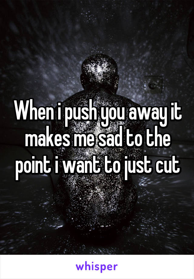 When i push you away it makes me sad to the point i want to just cut