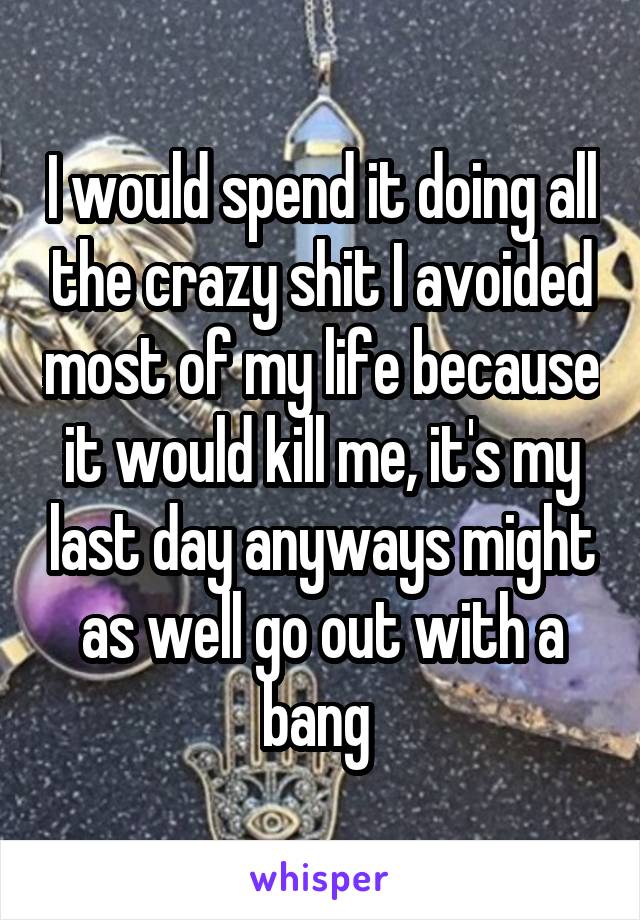 I would spend it doing all the crazy shit I avoided most of my life because it would kill me, it's my last day anyways might as well go out with a bang 