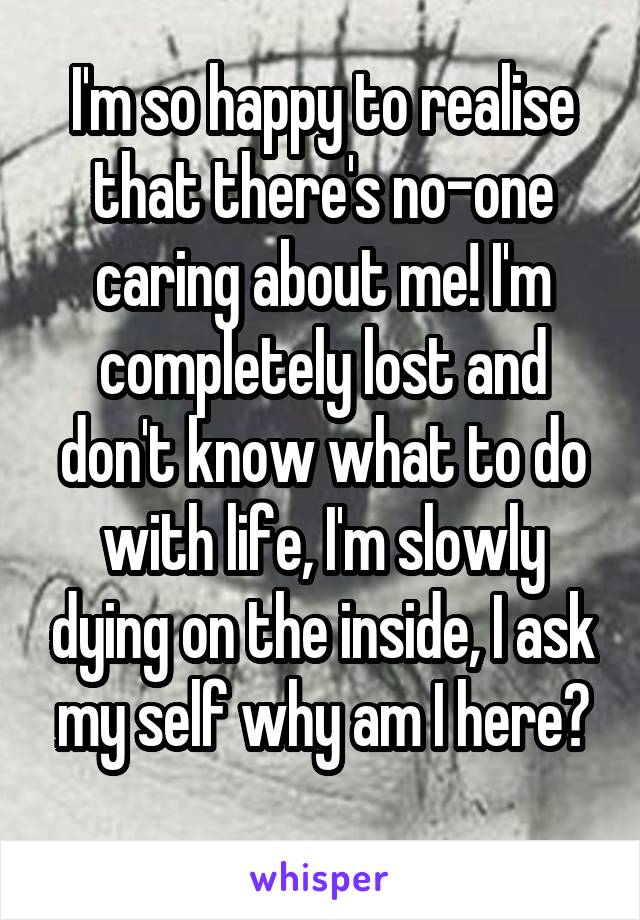 I'm so happy to realise that there's no-one caring about me! I'm completely lost and don't know what to do with life, I'm slowly dying on the inside, I ask my self why am I here?
