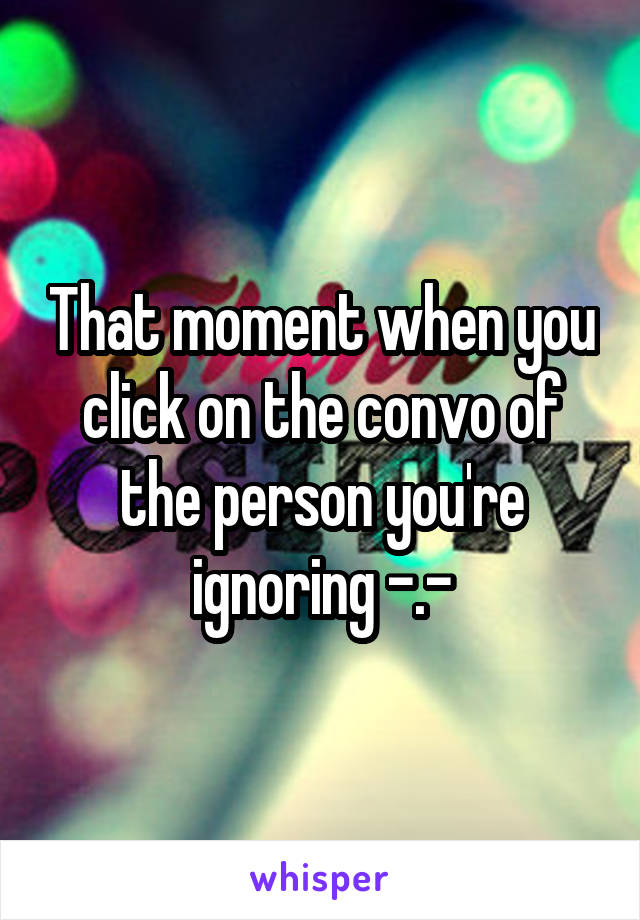 That moment when you click on the convo of the person you're ignoring -.-