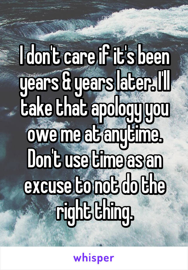 I don't care if it's been years & years later. I'll take that apology you owe me at anytime. Don't use time as an excuse to not do the right thing.