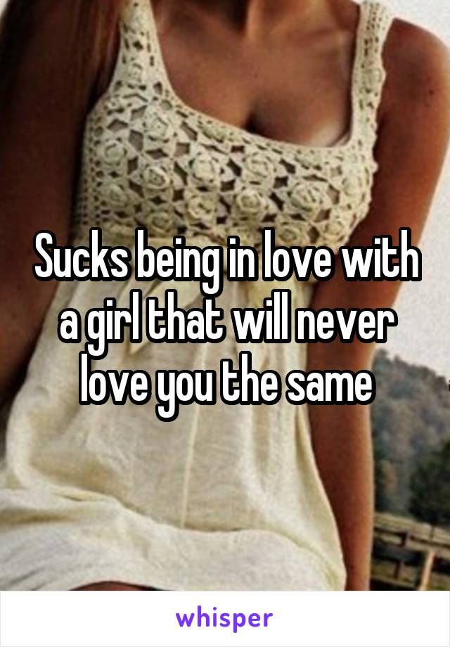 Sucks being in love with a girl that will never love you the same