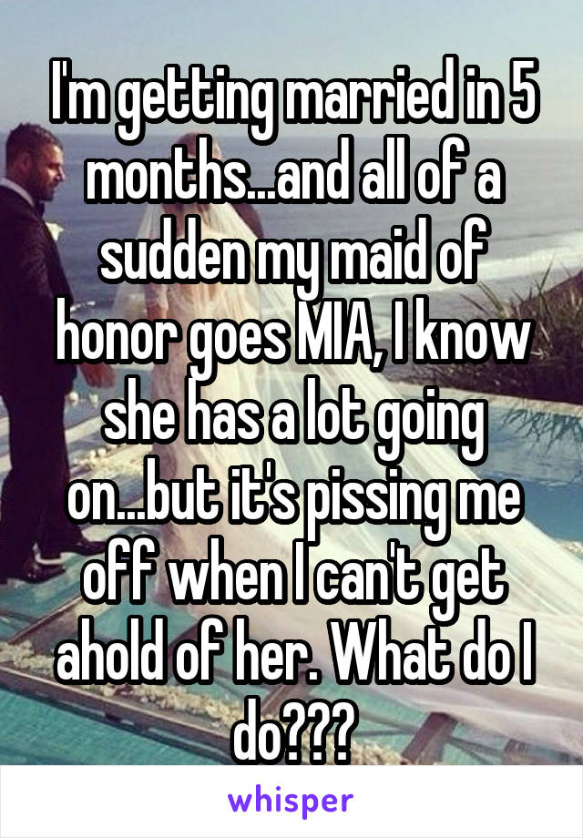 I'm getting married in 5 months...and all of a sudden my maid of honor goes MIA, I know she has a lot going on...but it's pissing me off when I can't get ahold of her. What do I do???