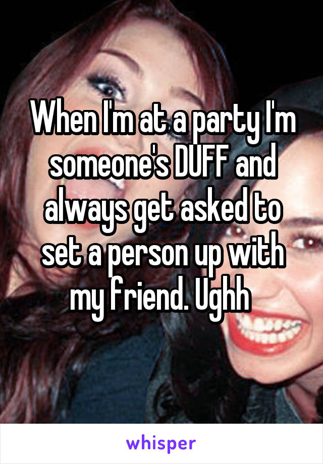 When I'm at a party I'm someone's DUFF and always get asked to set a person up with my friend. Ughh 
