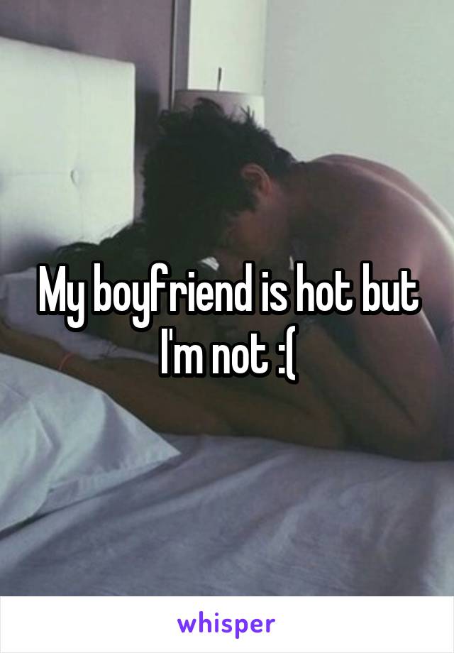 My boyfriend is hot but I'm not :(