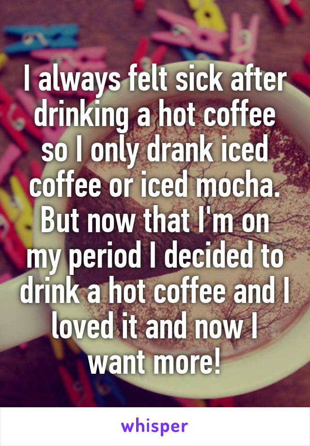 I always felt sick after drinking a hot coffee so I only drank iced coffee or iced mocha. But now that I'm on my period I decided to drink a hot coffee and I loved it and now I want more!