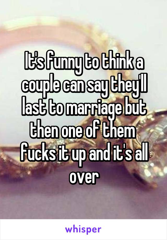 It's funny to think a couple can say they'll last to marriage but then one of them  fucks it up and it's all over