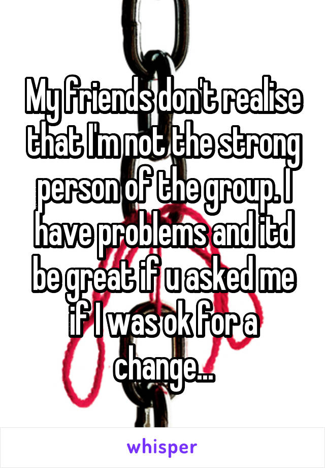 My friends don't realise that I'm not the strong person of the group. I have problems and itd be great if u asked me if I was ok for a change...