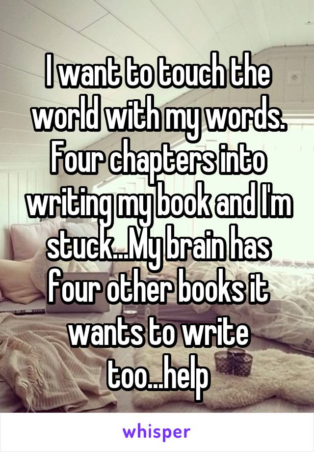 I want to touch the world with my words. Four chapters into writing my book and I'm stuck...My brain has four other books it wants to write too...help