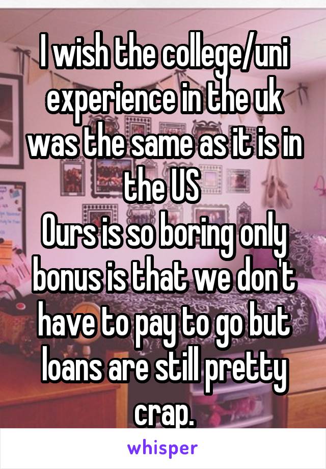 I wish the college/uni experience in the uk was the same as it is in the US 
Ours is so boring only bonus is that we don't have to pay to go but loans are still pretty crap.