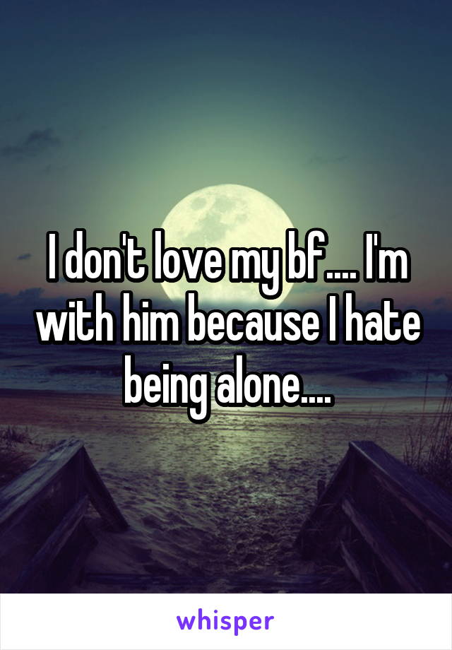 I don't love my bf.... I'm with him because I hate being alone....