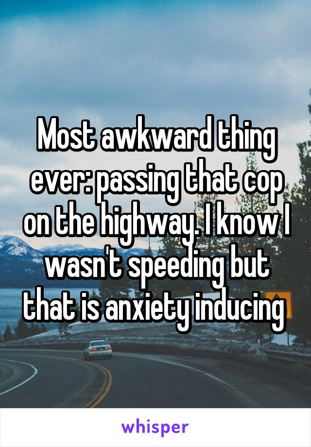 Most awkward thing ever: passing that cop on the highway. I know I wasn't speeding but that is anxiety inducing 