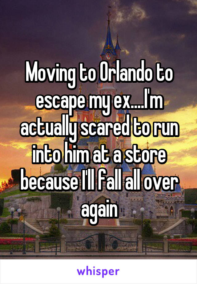 Moving to Orlando to escape my ex....I'm actually scared to run into him at a store because I'll fall all over again