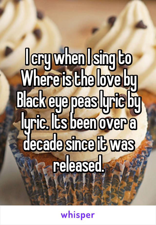 I cry when I sing to Where is the love by Black eye peas lyric by lyric. Its been over a decade since it was released.