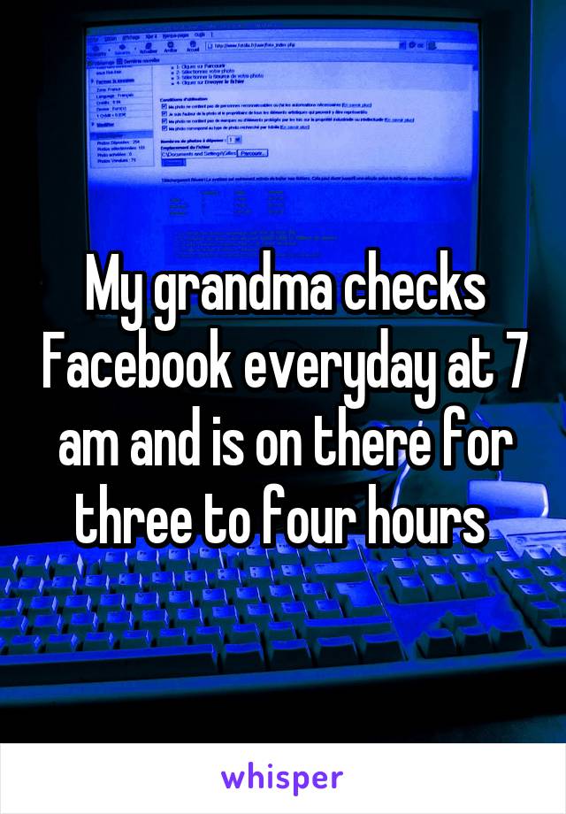 My grandma checks Facebook everyday at 7 am and is on there for three to four hours 