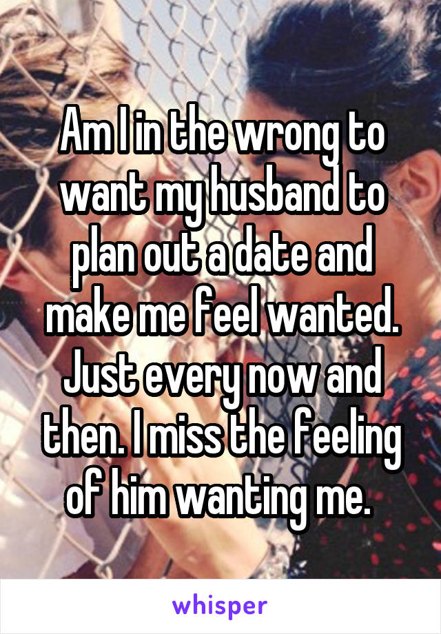 Am I in the wrong to want my husband to plan out a date and make me feel wanted. Just every now and then. I miss the feeling of him wanting me. 