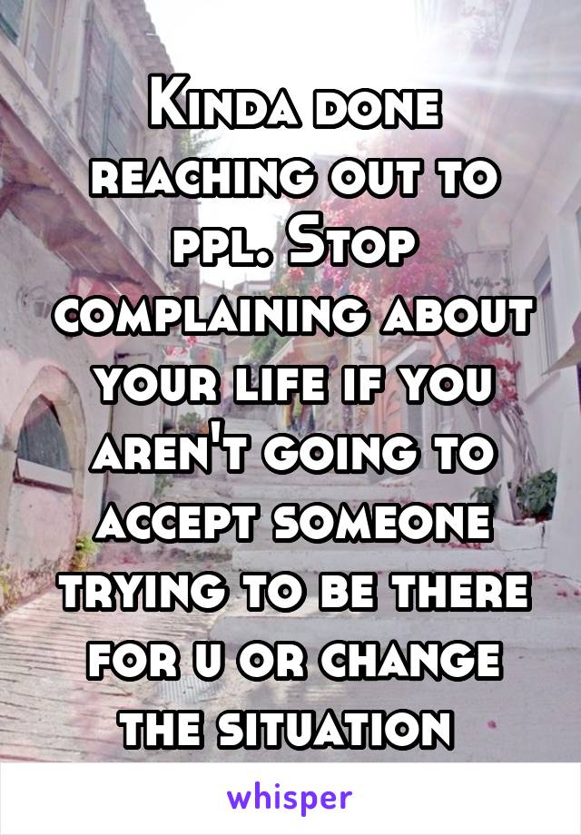 Kinda done reaching out to ppl. Stop complaining about your life if you aren't going to accept someone trying to be there for u or change the situation 