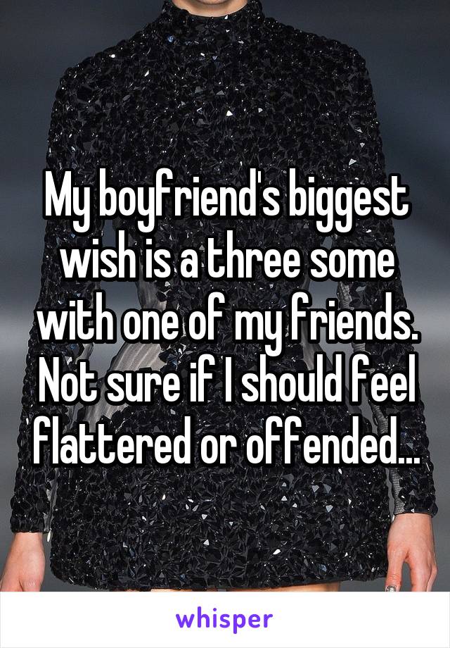 My boyfriend's biggest wish is a three some with one of my friends. Not sure if I should feel flattered or offended...