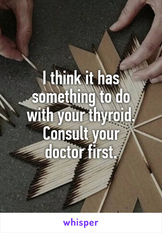 I think it has
something to do
with your thyroid.
Consult your
doctor first.