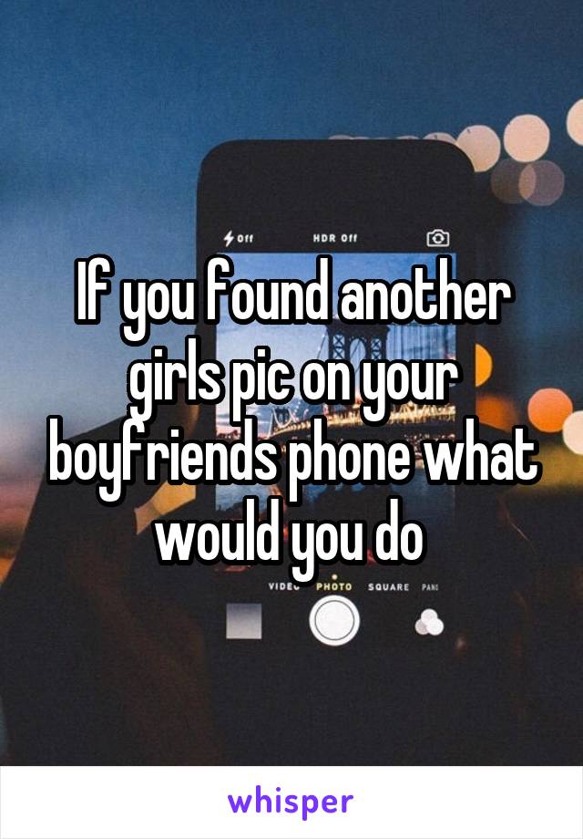 If you found another girls pic on your boyfriends phone what would you do 