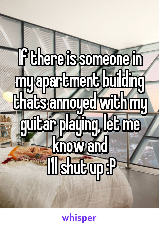 If there is someone in my apartment building thats annoyed with my guitar playing, let me know and
 I'll shut up :P