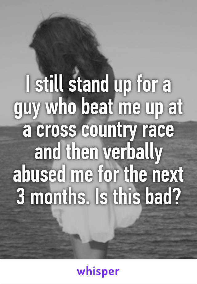 I still stand up for a guy who beat me up at a cross country race and then verbally abused me for the next 3 months. Is this bad?