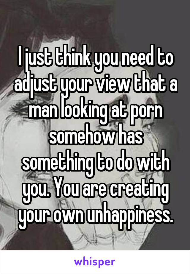 I just think you need to adjust your view that a man looking at porn somehow has something to do with you. You are creating your own unhappiness.