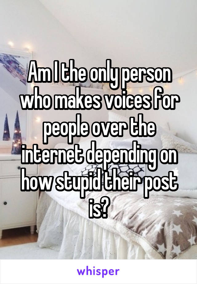 Am I the only person who makes voices for people over the internet depending on how stupid their post is?