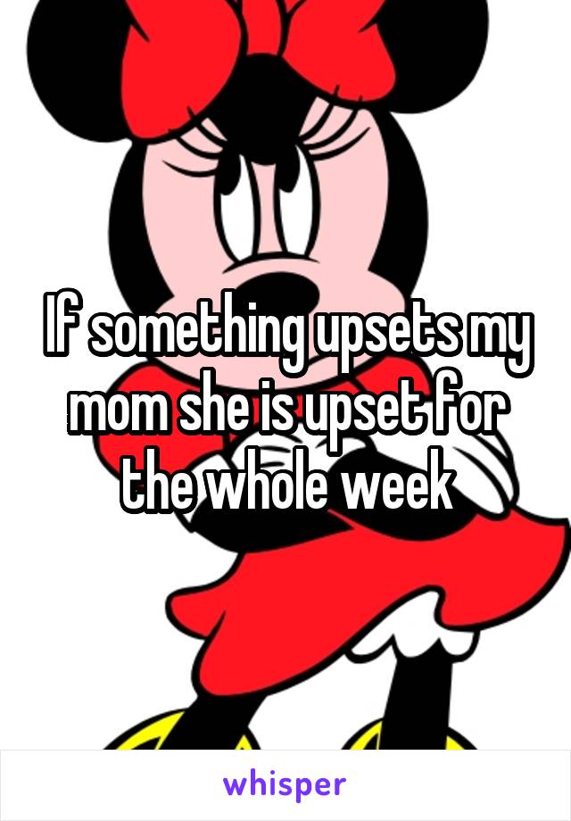 If something upsets my mom she is upset for the whole week